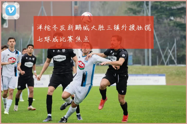 洋枪齐发新鹏城大胜三镇外援独揽七球成比赛焦点