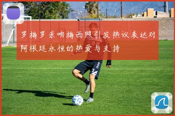 罗梅罗亲吻梅西照引发热议表达对阿根廷永恒的热爱与支持