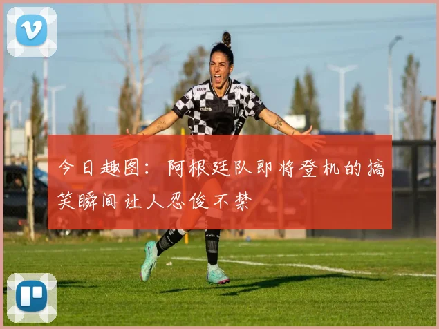 今日趣图:阿根廷队即将登机的搞笑瞬间让人忍俊不禁