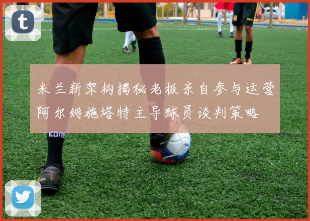米兰新架构揭秘老板亲自参与运营阿尔姆施塔特主导球员谈判策略