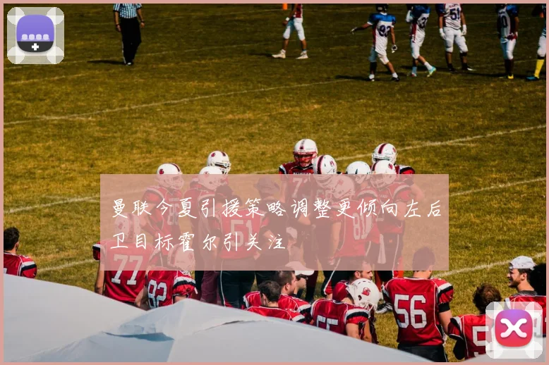 曼联今夏引援策略调整更倾向左后卫目标霍尔引关注