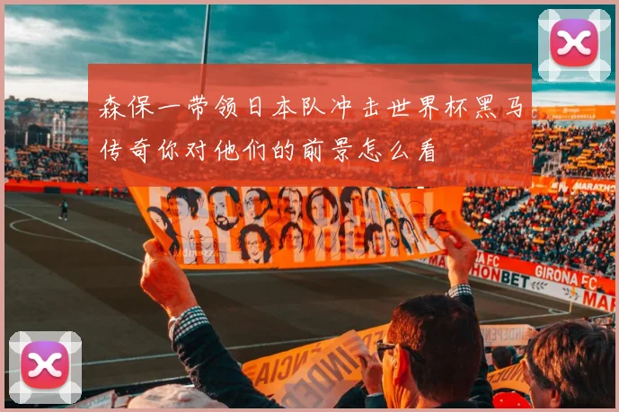 森保一带领日本队冲击世界杯黑马传奇你对他们的前景怎么看