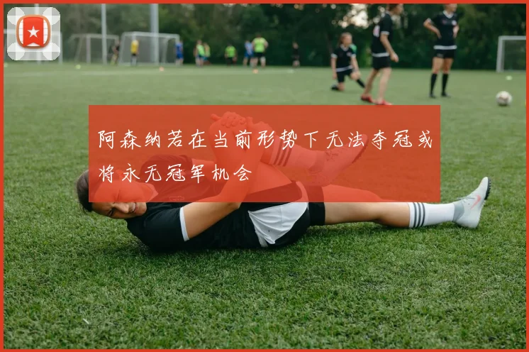 阿森纳若在当前形势下无法夺冠或将永无冠军机会