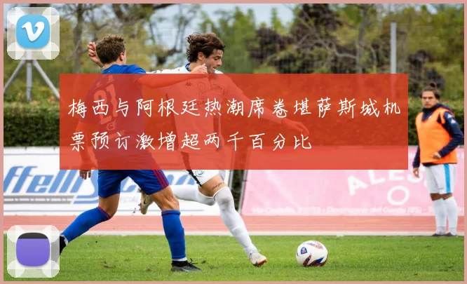 梅西与阿根廷热潮席卷堪萨斯城机票预订激增超两千百分比