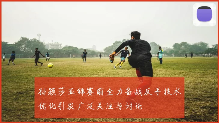 孙颖莎亚锦赛前全力备战反手技术优化引发广泛关注与讨论
