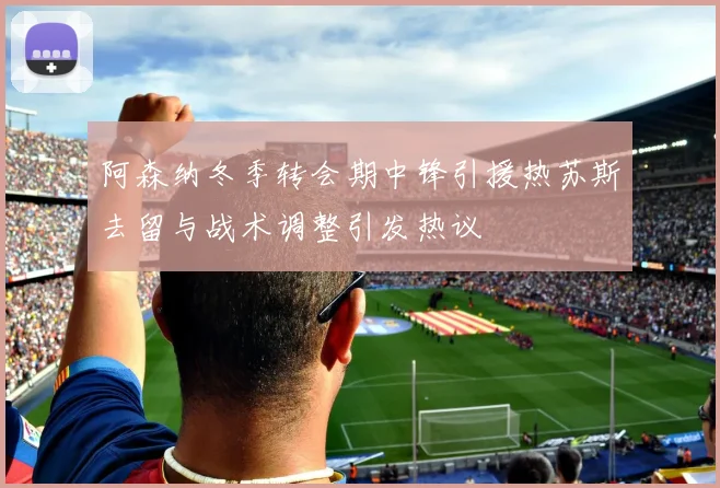 阿森纳冬季转会期中锋引援热苏斯去留与战术调整引发热议