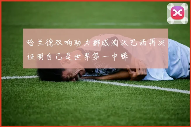 哈兰德双响助力挪威淘汰巴西再次证明自己是世界第一中锋