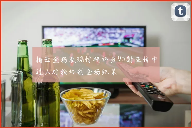 梅西全场表现惊艳评分95射正传中过人对抗均创全场纪录