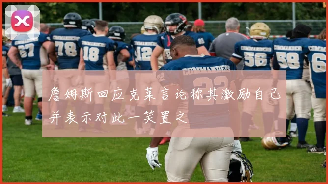詹姆斯回应克莱言论称其激励自己并表示对此一笑置之