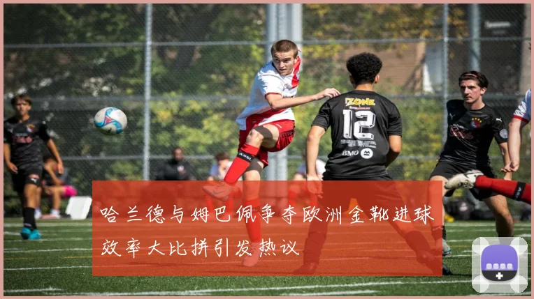 哈兰德与姆巴佩争夺欧洲金靴进球效率大比拼引发热议