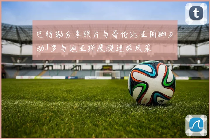 巴特勒分享照片与哥伦比亚国脚互动J罗与迪亚斯展现迷弟风采