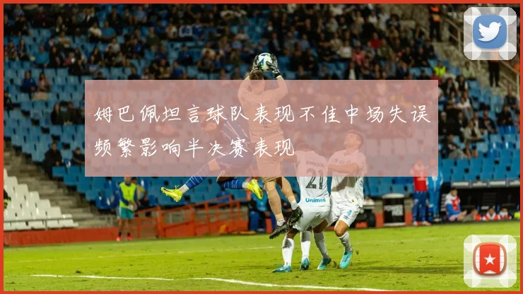 姆巴佩坦言球队表现不佳中场失误频繁影响半决赛表现