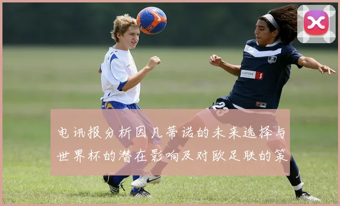 电讯报分析因凡蒂诺的未来选择与世界杯的潜在影响及对欧足联的策略调整