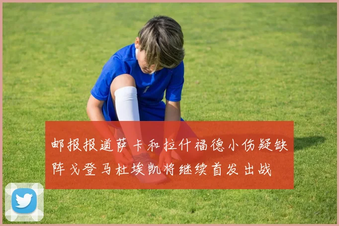 邮报报道萨卡和拉什福德小伤疑缺阵戈登马杜埃凯将继续首发出战
