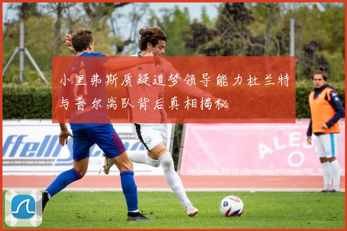 小里弗斯质疑追梦领导能力杜兰特与普尔离队背后真相揭秘