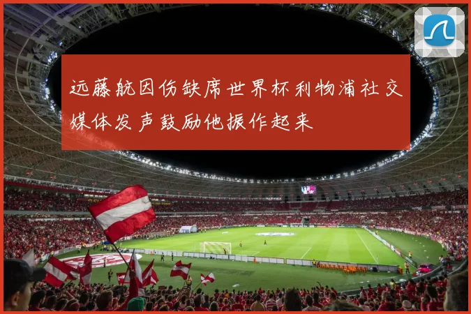 远藤航因伤缺席世界杯利物浦社交媒体发声鼓励他振作起来