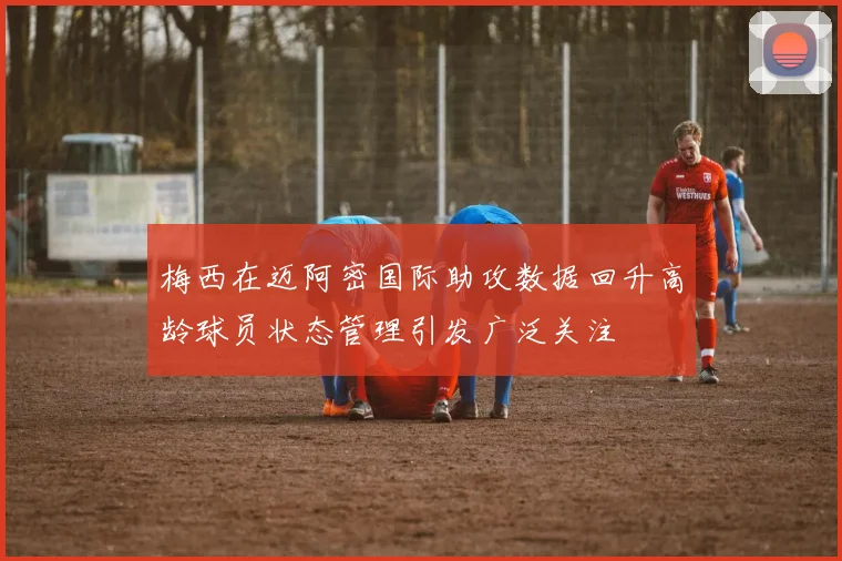 梅西在迈阿密国际助攻数据回升高龄球员状态管理引发广泛关注