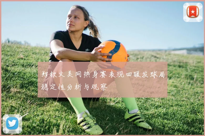 郑钦文美网热身赛表现回暖发球局稳定性分析与观察