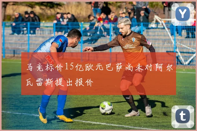 马竞标价15亿欧元巴萨尚未对阿尔瓦雷斯提出报价