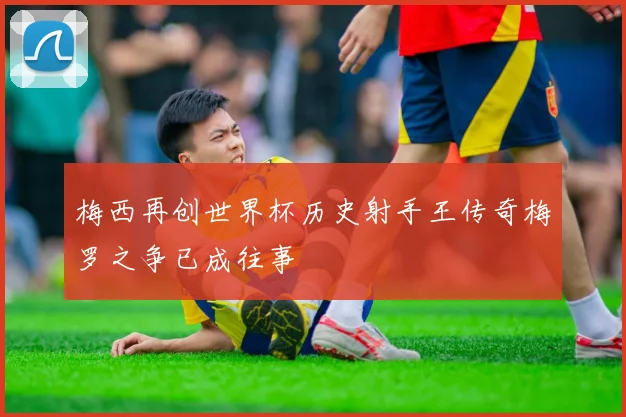 梅西再创世界杯历史射手王传奇梅罗之争已成往事