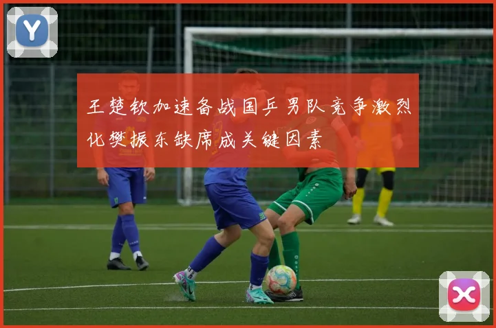 王楚钦加速备战国乒男队竞争激烈化樊振东缺席成关键因素