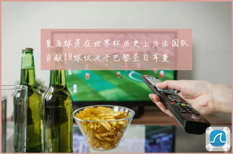 皇马球员在世界杯历史上为法国队贡献18球仅次于巴黎圣日耳曼