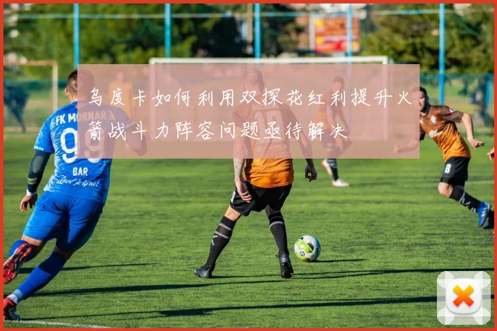乌度卡如何利用双探花红利提升火箭战斗力阵容问题亟待解决
