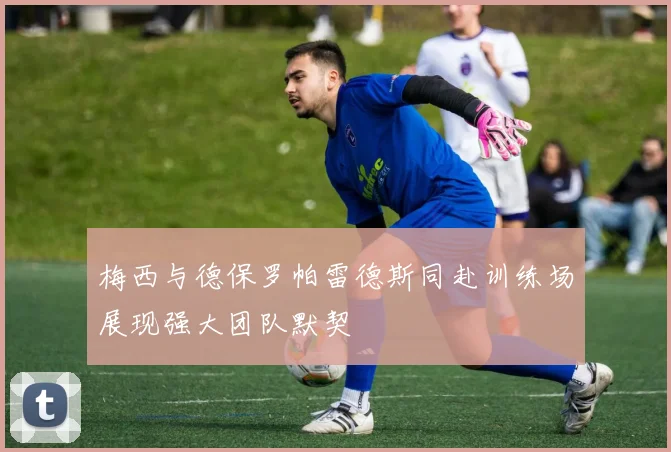 梅西与德保罗帕雷德斯同赴训练场展现强大团队默契