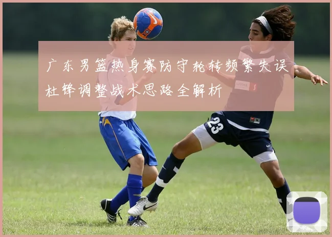 广东男篮热身赛防守轮转频繁失误杜锋调整战术思路全解析