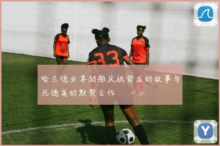 哈兰德分享划船庆祝背后的故事与厄德高的默契合作