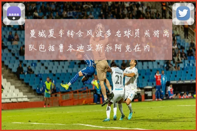 曼城夏季转会风波多名球员或将离队包括鲁本迪亚斯和阿克在内