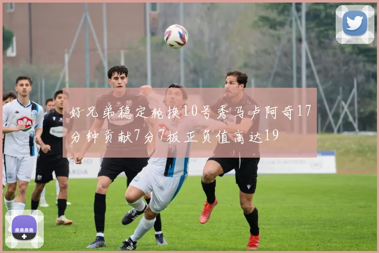 好兄弟稳定轮换10号秀马卢阿奇17分钟贡献7分7板正负值高达19